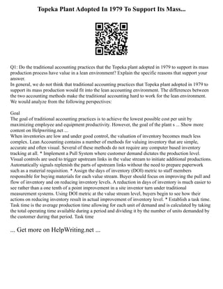 Topeka Plant Adopted In 1979 To Support Its Mass...
Q1: Do the traditional accounting practices that the Topeka plant adopted in 1979 to support its mass
production process have value in a lean environment? Explain the specific reasons that support your
answer.
In general, we do not think that traditional accounting practices that Topeka plant adopted in 1979 to
support its mass production would fit into the lean accounting environment. The differences between
the two accounting methods make the traditional accounting hard to work for the lean environment.
We would analyze from the following perspectives:
Goal
The goal of traditional accounting practices is to achieve the lowest possible cost per unit by
maximizing employee and equipment productivity. However, the goal of the plant s ... Show more
content on Helpwriting.net ...
When inventories are low and under good control, the valuation of inventory becomes much less
complex. Lean Accounting contains a number of methods for valuing inventory that are simple,
accurate and often visual. Several of these methods do not require any computer based inventory
tracking at all. * Implement a Pull System where customer demand dictates the production level.
Visual controls are used to trigger upstream links in the value stream to initiate additional productions.
Automatically signals replenish the parts of upstream links without the need to prepare paperwork
such as a material requisition. * Assign the days of inventory (DOI) metric to staff members
responsible for buying materials for each value stream. Buyer should focus on improving the pull and
flow of inventory and on reducing inventory levels. A reduction in days of inventory is much easier to
see rather than a one tenth of a point improvement in a site inventor turn under traditional
measurement systems. Using DOI metric at the value stream level, buyers begin to see how their
actions on reducing inventory result in actual improvement of inventory level. * Establish a task time.
Task time is the average production time allowing for each unit of demand and is calculated by taking
the total operating time available during a period and dividing it by the number of units demanded by
the customer during that period. Task time
... Get more on HelpWriting.net ...
 