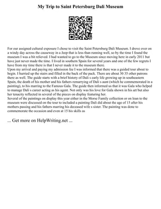 My Trip to Saint Petersburg Dali Museum
For our assigned cultural exposure I chose to visit the Saint Petersburg Dali Museum. I drove over on
a windy day across the causeway in a Jeep that is less than running well, so by the time I found the
museum I was a bit relieved. I had wanted to go to the Museum since moving here in early 2011 but
have just never made the time. I lived in southern Spain for several years and one of the few regrets I
have from my time there is that I never made it to the museum there.
Upon my arrival and paying my admission fee I was informed that there was a guided tour about to
begin. I hurried up the stairs and filled in the back of the pack. There are about 30 35 other patrons
there as well. The guide starts with a brief history of Dali s early life growing up in southeastern
Spain, the death of his mother and his fathers remarrying of Dali s aunt (which he commemorated in a
painting), to his marring to the Famous Gala. The guide then informed us that it was Gala who helped
to manage Dali s career acting as his agent. Not only was his love for Gala shown in his art but also
her tenacity reflected in several of the pieces on display featuring her.
Several of the paintings on display this year either in the Morse Family collection or on loan to the
museum were discussed on the tour to included a painting Dali did about the age of 15 after his
mothers passing and his fathers marring his deceased wife s sister. The painting was done to
commemorate the occasion and even at 15 his skills as
... Get more on HelpWriting.net ...
 