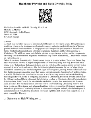 Healthcare Provider and Faith Diversity Essay
Health Care Provider and Faith Diversity: First Draft
Michelle L. Murphy
GCU: Spirituality in Healthcare
March 16, 2014
Rev. Rick Hudock
Abstract
As heath care providers we need to keep mindful of the care we provide to several different religious
traditions. It is up to the health care professional to respect and understand the ideals that affect our
patients and their family members. In this paper we will compare the philosophies of three diverse
faiths. The faiths chosen are Islam, Christian Science and Buddhism, and how they compare to
Christianity. We will learn about basic beliefs, spiritual perspectives on healing, and the components
of healing such as meditation, prayer and other rituals they follow. Furthermore, ... Show more content
on Helpwriting.net ...
When sick with an illness they feel that they must engage in positive actions. To prevent illness, they
must be clear and relieved of negative imprints that the world may bring their way. Buddhism has a
strong belief that anything that occurs to them now is a reflection of a previous action, not only in this
current life but of previous lives too. The Buddhism religion believes that the start of all problems
stems from selfishness; one must avoid greed, anger and thoughts of jealousy. When death occurs they
feel that their consciousness that holds their karmic imprints separates from their body and travels into
a new life. Meditation and visualization are used to heal by reciting mantras and use of visualizing
holy images (Hawter, 1995). In comparing Buddhism to Christianity, Buddhism predates Christianity
by 500 years and could have influenced the beliefs that resulted in Christianity. In the Christian faith it
is believed that Jesus Christ is the son of God who died for our sins then was resurrected from the
dead. Buddhist does not believe in an immortal soul or a supreme being. Christianity believes that
there is only one life with one soul, whereas Buddhism believes in countless lifetimes of progression
towards enlightenment. Christianity believes in consequences of good and evil, also following the 10
commandments in everyday life. Buddhism follows an eight fold path of universal suggestions to a
more content life. The next
... Get more on HelpWriting.net ...
 