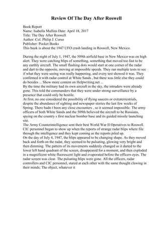 Review Of The Day After Roswell
Book Report
Name: Isabella Mullins Date: April 18, 2017
Title: The Day After Roswell
Author: Col. Philip J. Corso
Publisher: Pocket Books
This book is about the 1947 UFO crash landing in Roswell, New Mexico.
During the night of July 1, 1947, the 509th airfield base in New Mexico was on high
alert. They were catching blips of something, something that moved too fast to be
any earthly aircraft. The small flashing dots would start at one corner of the radar
and dart to the opposite, moving at impossible speeds. They ran multiple tests to see
if what they were seeing was really happening, and every test showed it was. They
confirmed it with radar control at White Sands , but there was little else they could
do besides ... Show more content on Helpwriting.net ...
By the time the military had its own aircraft in the sky, the intruders were already
gone. This told the commanders that they were under strong surveillance by a
presence that could only be hostile.
At first, no one considered the possibility of flying saucers or extraterrestrials,
despite the abundance of sighting and newspaper stories the last few weeks of
Spring. There hadn t been any close encounters , so it seemed impossible. The army
officers of both White Sands and the 509th believed the aircraft to be Russians,
spying on the country s first nuclear bomber base and its guided missile launching
site.
The Army Counterintelligence sent their best World War II Operatives to Roswell.
CIC personnel began to show up when the reports of strange radar blips where file
through the intelligence and they kept coming as the reports piled up.
On the day of July 4, 1947, the blips appeared to be changing shape. As they moved
back and forth on the radar, they seemed to be pulsating, glowing very bright and
then dimming. The pattern of its movements suddenly changed as it darted to the
lower left hand quadrant of the screen, disappeared for a moment, and then exploded
in a magnificent white fluorescent light and evaporated before the officers eyes. The
radar screen was clear. The pulsating blips were gone. All the officers, radar
controllers and CIC personnel, stared at each other with the same thought clawing in
their minds; The object, whatever it
 