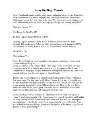 Essay On Bingo Canada
Bingo Canada delivers top quality bingo games and casino games to over 2.8 million
people worldwide. Play to win huge jackpots totalling hundreds and thousands of
dollars every single day. Every day in the Super Nova room you could win prizes up
to $7,500 in every game and there s also a progressive jackpot running alongside it.
Minimum Deposit: $25
Free Bonus On Sign Up: $25
1st Time Deposit Bonus: 500% up to $100
Ongoing Deposit Bonuses: Claim 2015% in bonuses across your first three
deposits. This works out as follows: a 500% deposit bonus on first deposits, 700%
deposit bonus on second deposits and 815% deposit bonus on third deposits.
Live Casino: No
Mobile GamesYes
Bonus Terms: Wagering requirement of 3x the deposit amount and... Show more
content on Helpwriting.net ...
Games Available: There s a handful of 75 ball bingo rooms available to keep you
entertained, there s 9 in fact that you can also access from your mobile device.
Aside from the bingo you can play video slots, video poker, keno and pull tabs. You
can rate and save your favourite games at Bingo Canada.
There s nine rooms for players at Bingo Canada to choose from. One of which is a
free bingo room. The free room is titled Free Practice Room , this is a popular way
for new players to ease themselves into the site. You will also get your free sign up
bonus separate from the free room. If bingo chat is your thing, try the new Taboo
Room this room allows you to speak your mind with no boundaries. The room is
open between 11pm and 2am with huge cash prizes on offer.
Every day, Bingo Canada offer you the opportunity to walk away with big cash
prizes. If you join the popular After Hours promotion you will earn a free raffle ticket
for every deposit you make the winner walks away with a cool $1,000. Play Speed
bingo every day In the Dollar room. These games are held between 5pm and 7pm,
you will enjoy these speed bingo games with fixed prizes of $1,000 on every 5th call.
There s is also a guaranteed pot of
 