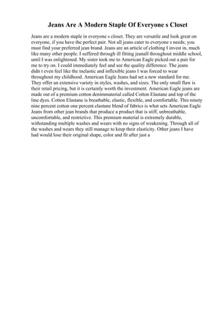 Jeans Are A Modern Staple Of Everyone s Closet
Jeans are a modern staple in everyone s closet. They are versatile and look great on
everyone, if you have the perfect pair. Not all jeans cater to everyone s needs; you
must find your preferred jean brand. Jeans are an article of clothing I invest in, much
like many other people. I suffered through ill fitting jeanall throughout middle school,
until I was enlightened. My sister took me to American Eagle picked out a pair for
me to try on. I could immediately feel and see the quality difference. The jeans
didn t even feel like the inelastic and inflexible jeans I was forced to wear
throughout my childhood. American Eagle Jeans had set a new standard for me.
They offer an extensive variety in styles, washes, and sizes. The only small flaw is
their retail pricing, but it is certainly worth the investment. American Eagle jeans are
made out of a premium cotton denimmaterial called Cotton Elastane and top of the
line dyes. Cotton Elastane is breathable, elastic, flexible, and comfortable. This ninety
nine percent cotton one percent elastane blend of fabrics is what sets American Eagle
Jeans from other jean brands that produce a product that is stiff, unbreathable,
uncomfortable, and restrictive. This premium material is extremely durable,
withstanding multiple washes and wears with no signs of weakening. Through all of
the washes and wears they still manage to keep their elasticity. Other jeans I have
had would lose their original shape, color and fit after just a
 