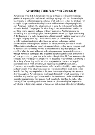 Advertising Term Paper with Case Study
Advertising, What Is It ? Advertisements are methods used to commercialize a
product or anything else, such as AA meetings, a garage sale, etc. Advertising is
used mainly to influence specific audience or all audiences to buy the product. For
example, my product is advertising Reebok and is concentrating on people who
play American Football. The advertisement is using the testimonial* method to
advertise Reebok. The purpose for advertising is to commercialize a product or
anything else to a certain audience or to any audiences. Another purpose for
advertising is to persuade people to buy the product so that you ll get more money.
A third purpose is to make the company a bigger name by getting more buyers. For
example, the purpose of my... Show more content on Helpwriting.net ...
In order to attract audiences, advertisers use various techniques on their
advertisements to make people aware of the firm s products, services or brands.
Although the methods used by advertisers are infinitely, they have a common goal
to persuade those who may become their customers to buy their products. An
excellent advertisement will create a deep impression on its potential customers
through particular techniques. The effect that advertising has had on consumers is
of consequence to everyone due to the nature of capitalism. Defined a consumer is
someone that acquires goods or services for direct use or ownership. Advertising is
the activity of attracting public attention to a product or business, as by paid
announcements in print, broadcast, or electronic media (Dictionary.com).
Consumers see a need for items that can make their lives healthier, more enjoyable
and convenient. What advertising does for consumers is that it alerts them to the
benefits that they may expect but at the same time advertising may also open the
door to deception. Advertising is a multifaceted means by which a company or an
individual may market a product or service. Advertisements can be seen in books,
journals, magazines and newspapers. And, can also be heard on the radio, while
viewing TV or by surfing the Internet. One form of advertising is Co operative
advertising is done when a group of businesses with similar interests work together
 