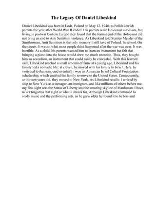 The Legacy Of Daniel Libeskind
Daniel Libeskind was born in Lodz, Poland on May 12, 1946, to Polish Jewish
parents the year after World War II ended. His parents were Holocaust survivors, but
living in postwar Eastern Europe they found that the formal end of the Holocaust did
not bring an end to Anti Semitism violence. As Libeskind told Stanley Meisler of the
Smithsonian, Anti Semitism is the only memory I still have of Poland. In school. On
the streets. It wasn t what most people think happened after the war was over. It was
horrible. As a child, his parents wanted him to learn an instrument but felt that
bringing a piano into the house would draw too much attention. Thus, they bought
him an accordion, an instrument that could easily be concealed. With this learned
skill, Libeskind reached a small amount of fame at a young age. Libeskind and his
family led a nomadic life: at eleven, he moved with his family to Israel. Here, he
switched to the piano and eventually won an American Israel Cultural Foundation
scholarship, which enabled the family to move to the United States. Consequently,
at thirteen years old, they moved to New York. As Libeskind recalls: I arrived by
ship to New York as a teenager, an immigrant, and like millions of others before me,
my first sight was the Statue of Liberty and the amazing skyline of Manhattan. I have
never forgotten that sight or what it stands for. Although Libeskind continued to
study music and the performing arts, as he grew older he found it to be less and
 