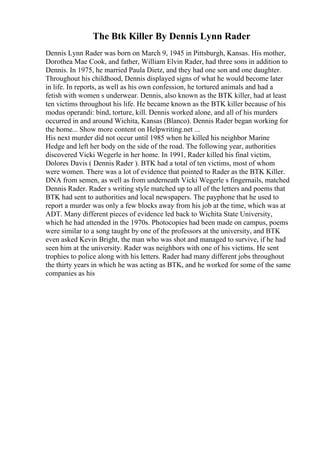 The Btk Killer By Dennis Lynn Rader
Dennis Lynn Rader was born on March 9, 1945 in Pittsburgh, Kansas. His mother,
Dorothea Mae Cook, and father, William Elvin Rader, had three sons in addition to
Dennis. In 1975, he married Paula Dietz, and they had one son and one daughter.
Throughout his childhood, Dennis displayed signs of what he would become later
in life. In reports, as well as his own confession, he tortured animals and had a
fetish with women s underwear. Dennis, also known as the BTK killer, had at least
ten victims throughout his life. He became known as the BTK killer because of his
modus operandi: bind, torture, kill. Dennis worked alone, and all of his murders
occurred in and around Wichita, Kansas (Blanco). Dennis Rader began working for
the home... Show more content on Helpwriting.net ...
His next murder did not occur until 1985 when he killed his neighbor Marine
Hedge and left her body on the side of the road. The following year, authorities
discovered Vicki Wegerle in her home. In 1991, Rader killed his final victim,
Dolores Davis ( Dennis Rader ). BTK had a total of ten victims, most of whom
were women. There was a lot of evidence that pointed to Rader as the BTK Killer.
DNA from semen, as well as from underneath Vicki Wegerle s fingernails, matched
Dennis Rader. Rader s writing style matched up to all of the letters and poems that
BTK had sent to authorities and local newspapers. The payphone that he used to
report a murder was only a few blocks away from his job at the time, which was at
ADT. Many different pieces of evidence led back to Wichita State University,
which he had attended in the 1970s. Photocopies had been made on campus, poems
were similar to a song taught by one of the professors at the university, and BTK
even asked Kevin Bright, the man who was shot and managed to survive, if he had
seen him at the university. Rader was neighbors with one of his victims. He sent
trophies to police along with his letters. Rader had many different jobs throughout
the thirty years in which he was acting as BTK, and he worked for some of the same
companies as his
 