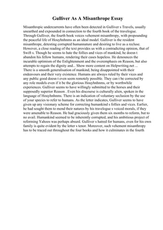 Gulliver As A Misanthrope Essay
Misanthropic undercurrents have often been detected in Gulliver s Travels, usually
unearthed and expounded in connection to the fourth book of the travelogue.
Through Gulliver, the fourth book voices vehement misanthropy, with propounding
the peaceful life of Houyhnhnms as an ideal model. Gulliver is the resident
misanthrope, detesting corrupted humannature and desiring to live as a recluse.
However, a close reading of the text provides us with a contradicting opinion, that of
Swift s. Though he seems to hate the follies and vices of mankind, he doesn t
abandon his fellow humans, rendering their cases hopeless. He denounces the
incurable optimism of the Enlightenment and the overemphasis on Reason, but also
attempts to regain the dignity and... Show more content on Helpwriting.net ...
There is a smooth generalisation of mankind, being disappointed with their
endeavours and their very existence. Humans are always ruled by their vices and
any public good doesn t even seem remotely possible. They can t be corrected by
any role models even if it be the glorious Houyhnhnms, or by worthwhile
experiences. Gulliver seems to have willingly submitted to the horses and their
supposedly superior Reason . Even his discourse is culturally alien, spoken in the
language of Houyhnhnms. There is an indication of voluntary seclusion by the use
of your species to refer to humans. As the letter indicates, Gulliver seems to have
given up any visionary scheme for correcting humankind s follies and vices. Earlier,
he had sought them to mend their natures by his travelogue s voiced morals, if they
were amenable to Reason. He had graciously given them six months to reform, but to
no avail. Humankind seemed to be inherently corrupted, and his ambitious project of
reforming Yahoos was perhaps absurd. Gulliver s hatred for humans, even for his own
family is quite evident by the letter s tenor. Moreover, such vehement misanthropy
has to be traced out throughout the four books and how it culminates in the fourth
 