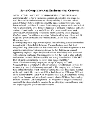 Social Compliance And Environmental Concerns
SOCIAL COMPLIANCE AND ENVIRONMENTAL CONCERNS Social
compliance refers to how a business or an organisation treat its employees, the
workforce and the environment on social responsibility. It refers to a code of
conduct that directs how employees should be treated in regard to wages, work
hours and work conditions. To ensure that the company meets with the standards of
various environmental laws, it may be necessary to conduct a compliance audit. The
various codes of conduct now available are: Workplace amenities and work
environment Communicating occupational health and safety across languages
Confined spaces First aid in the workplace Defined working hours Living and fair
wages The groups of stakeholders often insist for a... Show more content on
Helpwriting.net ...
Following safety rules helps prevent injuries, fires or building evacuations that hurt
the profitability. Better Public Relations When the business meet their legal
obligations, they can tout these on their website and in their marketing materials. For
example, placing job advertisements, include the fact that they are an equal
opportunity employer. Higher Employee Retention Many compliance issues deal
with protecting employees. The more employees feel they work in a fair and safe
environment, the more likely they will be able to stay in the business. PRIMARK :
Best Ethical Consumer rating for supply chain management http:/
/www.ethicalconsumer.org/companystories.aspx?CompanyId=73003
CategoryId=230 In October 2015 Ethical Consumer viewed Primark s website for
the company s supply chain management policy. The company was rated on the
basis of the information found. Primark s website stated that it had been a member
of the multi stakeholder process, the Ethical Trade Intiatives (ETI) since 2006, and
also a member of ILO s Better Work programme since 2010. It stated that it worked
with Cotton Connect, and worked with a number of other NGOs on factory safety.
Primark Sustainable Cotton Programme This programme is designed to introduce
sustainable farming methods by reducing the use of fertilisers, pesticides and water
and improving cotton yields which increases the
 