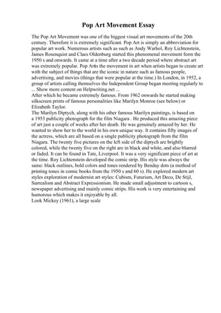 Pop Art Movement Essay
The Pop Art Movement was one of the biggest visual art movements of the 20th
century. Therefore it is extremely significant. Pop Art is simply an abbreviation for
popular art work. Numerous artists such as such as Andy Warhol, Roy Lichtenstein,
James Rosenquist and Claes Oldenburg started this phenomenal movement form the
1950 s and onwards. It came at a time after a two decade period where abstract art
was extremely popular. Pop Artis the movement in art when artists began to create art
with the subject of things that are the iconic in nature such as famous people,
advertising, and movies (things that were popular at the time.) In London, in 1952, a
group of artists calling themselves the Independent Group began meeting regularly to
... Show more content on Helpwriting.net ...
After which he became extremely famous. From 1962 onwards he started making
silkscreen prints of famous personalities like Marilyn Monroe (see below) or
Elizabeth Taylor.
The Marilyn Diptych, along with his other famous Marilyn paintings, is based on
a 1953 publicity photograph for the film Niagara . He produced this amazing piece
of art just a couple of weeks after her death. He was genuinely amazed by her. He
wanted to show her to the world in his own unique way. It contains fifty images of
the actress, which are all based on a single publicity photograph from the film
Niagara. The twenty five pictures on the left side of the diptych are brightly
colored, while the twenty five on the right are in black and white, and also blurred
or faded. It can be found in Tate, Liverpool. It was a very significant piece of art at
the time. Roy Lichtenstein developed the comic strip. His style was always the
same: black outlines, bold colors and tones rendered by Benday dots (a method of
printing tones in comic books from the 1950 s and 60 s). He explored modern art
styles exploration of modernist art styles: Cubism, Futurism, Art Deco, De Stijl,
Surrealism and Abstract Expressionism. He made small adjustment to cartoon s,
newspaper advertising and mainly comic strips. His work is very entertaining and
humorous which makes it enjoyable by all.
Look Mickey (1961), a large scale
 