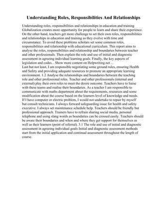 Understanding Roles, Responsibilities And Relationships
Understanding roles, responsibilities and relationships in education and training
Globalization creates more opportunity for people to learn and share their experience.
On the other hand, teachers get more challenge to set their own roles, responsibilities
and relationships in education and training as they evolve with time and
circumstance. To avoid these problems scholars set some common roles,
responsibilities and relationship with educational curriculum. This report aims to
analyse the roles, responsibilities and relationship and boundaries between teacher
and other professionals. Then explain the role and use of initial and diagnostic
assessment in agreeing individual learning goals. Finally, the key aspects of
legislation and codes... Show more content on Helpwriting.net ...
Last but not least, I am responsible negotiating some ground rules, ensuring Health
and Safety and providing adequate resources to promote an appropriate learning
environment. 1.2 Analyse the relationships and boundaries between the teaching
role and other professional roles. Teacher and other professionals (internal and
external) play their own roles to meet the desire outcome. Teachers have to liaise
with these teams and realise their boundaries. As a teacher I am responsible to
communicate with maths department about the requirements, resources and some
modification about the course based on the learners level of knowledge and needs.
If I have computer or electric problem, I would not undertake to repair by myself
but consult technicians. I always forward safeguarding issue for health and safety
executive. I always set maintenance schedule help. Teachers should be friendly but
professional approach. Trainers have to refrain sharing social media, personal
telephone and using slang words as boundaries can be crossed easily. Teachers should
be aware their boundaries and when and where they get support for themselves as
well as their learners (point of referral). 3.1 The role and use of initial and diagnostic
assessment in agreeing individual goals Initial and diagnostic assessment methods
start from the initial application and continual assessment throughout the length of
course.
 