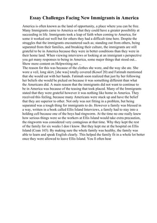 Essay Challenges Facing New Immigrants in America
America is often known as the land of opportunity, a place where you can be free.
Many Immigrants came to America so that they could have a greater possibility at
succeeding in life. Immigrants took a leap of faith when coming to America, for
some it worked out well but for others they had a difficult time here. Despite the
struggles that the immigrants encountered such as; standing out from others, being
separated from their families, and breaking their culture, the immigrants are still
grateful to be in America because they were in better conditions than they were in
their home land. When viewing interviews or looking at an immigrant s perspective
you get many responses to being in America, some major things that stood out...
Show more content on Helpwriting.net ...
The reason for this was because of the clothes she wore, and the way she ate. She
wore a veil, long skirt, [she was] totally covered (Kosof 20) and Fatimah mentioned
that she would eat with her hands. Fatimah soon realized that just by her following
her beliefs she would be picked on because it was something different than what
the Americans did. A main reason that the immigrants did not want to continue to
be in America was because of the teasing that took placed. Many of the Immigrants
stated that they were grateful however it was nothing like home in America. They
received this feeling, because many Americans were stuck up and have the belief
that they are superior to other. Not only was not fitting in a problem, but being
separated was a tough thing for immigrants to do. However a family was blessed in
a way, written in a book called Ellis Island Interviews, a family had to stay into a
holding cell because one of the boys had ringworm. At the time no one really knew
how serious things were so the workers at Ellis Island would take extra precaution,
the ringworm was considered very contagious at that time. Why they kept the rest
of the family for six weeks I don t know. But they kept me at the hospital on Ellis
Island (Coan 165). By making sure the whole family was healthy, the family was
able to learn and speak English clearly. This helped the family fit in a whole lot better
once they were allowed to leave Ellis Island. You ll often hear
 