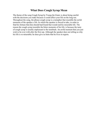 What Does Cough Syrup Mean
The theme of the song Cough Syrup by Young the Giant, is about being careful
with the decisions you make because it could affect your life on the long run.
Throughout the song, the phrase cough syrup is a metaphor that resemble the awful
moments of the speaker s life. In which the speaker is forced to take, in order to
find his fortune that [he] should had found that would end his miserable life. The
reason the cough syrup resemble the bitter moments of his life, is because the taste
of cough syrup is usually unpleasant to the tastebuds. An awful moment that you just
wish to be over with after the first sep. Although the speaker does not telling us why
his life is so miserable; he does give us hints that he lives in regrets.
 