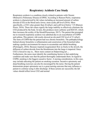 Respiratory Acidosis Case Study
Respiratory acidosis is a condition closely related to patients with Chronic
Obstructive Pulmonary Disease (COPD). According to Ranson Pierre, respiratory
acidosis is characterized by lab values including an increased amount of carbon
dioxide (CO2) in the blood and a lower, more acidic pH level (2016). More
specifically, a CO2 value greater than 26 mEq/L and a pH level below 7.35 (Ranson
Pierre, 2016). These lab values signify the lungs inability to effectively eliminate the
CO2 produced by the body. In turn, this produces more carbonic acid H2CO3, which
then increases the acidity of the blood(Wasserman, 2017). The patient that prompted
me to research respiratory acidosis was admitted due to an exacerbation of COPD
and asthma. This patient s lab results showed an elevated CO2 level of 31 mEq/L.
The form of COPD that the patient had was chronic bronchitis. The pathophysiology
behind chronic bronchitis is inflammation and constriction of the bronchial tubes
making a perfect environment for mucus to accumulate and inhibit breathing
(Pietrangelo, 2016). Because inspired oxygencannot flow as freely to the alveoli, the
diffusion of carbon dioxide from the bloodstream into the lungs is impaired. Since
CO2 is forced to stay in... Show more content on Helpwriting.net ...
Furthermore, the nurse must identify the contributing factors to that underlying
condition and make sure that the patient thoroughly understands them. In regard to
COPD, smoking is the biggest causative factor. A nursing consideration, in this case,
may include educating the patient on smoking cessation. Incentive spirometry and
deep breathing exercises can also be encouraged by the nurse. Having the patient
demonstrate proper spirometer use is a great nursing outcome that may influence a
patient to continue using it after discharge. If these actions are successful, the lab
values should reflect lower CO2 and normal
 