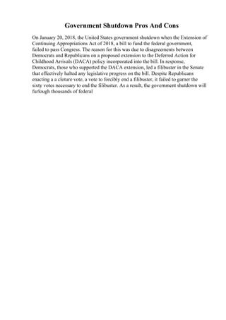 Government Shutdown Pros And Cons
On January 20, 2018, the United States government shutdown when the Extension of
Continuing Appropriations Act of 2018, a bill to fund the federal government,
failed to pass Congress. The reason for this was due to disagreements between
Democrats and Republicans on a proposed extension to the Deferred Action for
Childhood Arrivals (DACA) policy incorporated into the bill. In response,
Democrats, those who supported the DACA extension, led a filibuster in the Senate
that effectively halted any legislative progress on the bill. Despite Republicans
enacting a a cloture vote, a vote to forcibly end a filibuster, it failed to garner the
sixty votes necessary to end the filibuster. As a result, the government shutdown will
furlough thousands of federal
 