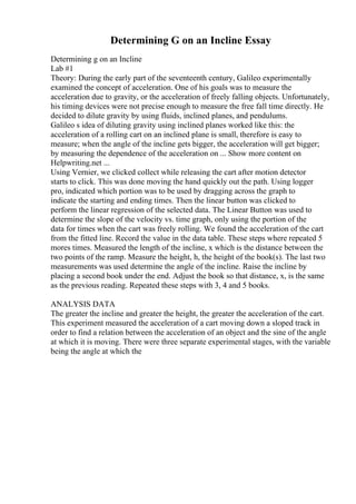 Determining G on an Incline Essay
Determining g on an Incline
Lab #1
Theory: During the early part of the seventeenth century, Galileo experimentally
examined the concept of acceleration. One of his goals was to measure the
acceleration due to gravity, or the acceleration of freely falling objects. Unfortunately,
his timing devices were not precise enough to measure the free fall time directly. He
decided to dilute gravity by using fluids, inclined planes, and pendulums.
Galileo s idea of diluting gravity using inclined planes worked like this: the
acceleration of a rolling cart on an inclined plane is small, therefore is easy to
measure; when the angle of the incline gets bigger, the acceleration will get bigger;
by measuring the dependence of the acceleration on ... Show more content on
Helpwriting.net ...
Using Vernier, we clicked collect while releasing the cart after motion detector
starts to click. This was done moving the hand quickly out the path. Using logger
pro, indicated which portion was to be used by dragging across the graph to
indicate the starting and ending times. Then the linear button was clicked to
perform the linear regression of the selected data. The Linear Button was used to
determine the slope of the velocity vs. time graph, only using the portion of the
data for times when the cart was freely rolling. We found the acceleration of the cart
from the fitted line. Record the value in the data table. These steps where repeated 5
mores times. Measured the length of the incline, x which is the distance between the
two points of the ramp. Measure the height, h, the height of the book(s). The last two
measurements was used determine the angle of the incline. Raise the incline by
placing a second book under the end. Adjust the book so that distance, x, is the same
as the previous reading. Repeated these steps with 3, 4 and 5 books.
ANALYSIS DATA
The greater the incline and greater the height, the greater the acceleration of the cart.
This experiment measured the acceleration of a cart moving down a sloped track in
order to find a relation between the acceleration of an object and the sine of the angle
at which it is moving. There were three separate experimental stages, with the variable
being the angle at which the
 