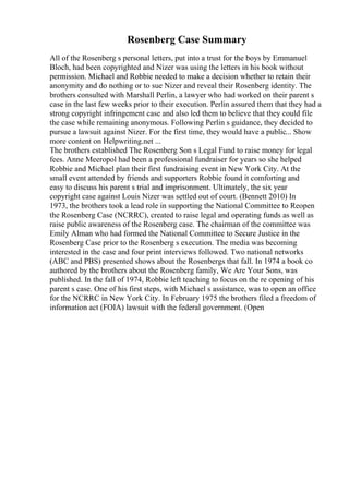 Rosenberg Case Summary
All of the Rosenberg s personal letters, put into a trust for the boys by Emmanuel
Bloch, had been copyrighted and Nizer was using the letters in his book without
permission. Michael and Robbie needed to make a decision whether to retain their
anonymity and do nothing or to sue Nizer and reveal their Rosenberg identity. The
brothers consulted with Marshall Perlin, a lawyer who had worked on their parent s
case in the last few weeks prior to their execution. Perlin assured them that they had a
strong copyright infringement case and also led them to believe that they could file
the case while remaining anonymous. Following Perlin s guidance, they decided to
pursue a lawsuit against Nizer. For the first time, they would have a public... Show
more content on Helpwriting.net ...
The brothers established The Rosenberg Son s Legal Fund to raise money for legal
fees. Anne Meeropol had been a professional fundraiser for years so she helped
Robbie and Michael plan their first fundraising event in New York City. At the
small event attended by friends and supporters Robbie found it comforting and
easy to discuss his parent s trial and imprisonment. Ultimately, the six year
copyright case against Louis Nizer was settled out of court. (Bennett 2010) In
1973, the brothers took a lead role in supporting the National Committee to Reopen
the Rosenberg Case (NCRRC), created to raise legal and operating funds as well as
raise public awareness of the Rosenberg case. The chairman of the committee was
Emily Alman who had formed the National Committee to Secure Justice in the
Rosenberg Case prior to the Rosenberg s execution. The media was becoming
interested in the case and four print interviews followed. Two national networks
(ABC and PBS) presented shows about the Rosenbergs that fall. In 1974 a book co
authored by the brothers about the Rosenberg family, We Are Your Sons, was
published. In the fall of 1974, Robbie left teaching to focus on the re opening of his
parent s case. One of his first steps, with Michael s assistance, was to open an office
for the NCRRC in New York City. In February 1975 the brothers filed a freedom of
information act (FOIA) lawsuit with the federal government. (Open
 