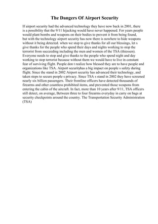 The Dangers Of Airport Security
If airport security had the advanced technology they have now back in 2001, there
is a possibility that the 9/11 hijacking would have never happened. For years people
would plant bombs and weapons on their bodies to prevent it from being found,
but with the technology airport security has now there is nowhere to hide weapons
without it being detected. when we stop to give thanks for all our blessings, let s
give thanks for the people who spend their days and nights working to stop the
terrorist from succeeding including the men and women of the TSA (thiessen).
Everyone needs to stop and give thanks to the people who spend night and day
working to stop terrorist because without them we would have to live in constant
fear of surviving flight. People don t realize how blessed they are to have people and
organizations like TSA. Airport securityhas a big impact on people s safety during
flight. Since the stand in 2002 Airport security has advanced their technology, and
taken steps to secure people s privacy. Since TSA s stand in 2002 they have screened
nearly six billion passengers. Their frontline officers have detected thousands of
firearms and other countless prohibited items, and prevented those weapons from
entering the cabin of the aircraft. In fact, more than 10 years after 9/11, TSA officers
still detect, on average, Between three to four firearms everyday in carry on bags at
security checkpoints around the country. The Transportation Security Administration
(TSA)
 