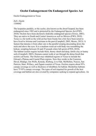Ocelot Endangerment On Endangered Species Act
Ocelot Endangerment in Texas
ZoГ« Steele
1184042
The leopardus pardalis, or the ocelot, also known as the dwarf leopard, has been
endangered since 1982 and is protected by the Endangered Species Act (FWS,
2010). Ocelots have been declared a federally endangered species (Tewes, 2001).
They are native to South and Central America as well as Mexico (FWS, 2010).
Texas is a far north as the wild cat has been found, but a few have been noted to
have lived in Arizona and Louisiana in the past (Campbell, 2003, Moore, 2013). A
feature that denotes it from other cats is the parallel striping descending down the
neck and above the eyes. It is a medium sized cat with body size resembling the
bobcat, weighing between 24 and 35 pounds when full grown (FWS, 2010).
The habitat ocelots require include thick, thorny shrub and deep, fertile clay or loamy
soils (Campbell, 2003). Humans cannot walk or see through the dense brush that
ocelots call home. The Ocelot once inhabited regions of Texas to include the
Edward s Plateau and Coastal Plain regions. Now they reside in the Cameron,
Duval, Hidalgo, Jim Wells, Kenedy, Kleberg, Live Oak, McMullen, Nueces, San
Patricio, Starr, Willacy, and Zapata counties of Texas. Ocelots require about 95%
canopy coverage as well as thickness of shrubbery for habitat. Borderline habitats
have 75 95% canopy coverage. The types of soil required for growth of the best
coverage and habitat are also coveted by companies seeking to expand agriculture. An
 