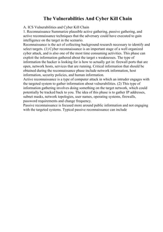The Vulnerabilities And Cyber Kill Chain
A. ICS Vulnerabilities and Cyber Kill Chain
1. Reconnaissance Summarize plausible active gathering, passive gathering, and
active reconnaissance techniques that the adversary could have executed to gain
intelligence on the target in the scenario.
Reconnaissance is the act of collecting background research necessary to identify and
select targets. (1) Cyber reconnaissance is an important stage of a well organized
cyber attack, and is also one of the most time consuming activities. This phase can
exploit the information gathered about the target s weaknesses. The type of
information the hacker is looking for is how to actually get in: firewall ports that are
open, network hosts, services that are running. Critical information that should be
obtained during the reconnaissance phase include network information, host
information, security policies, and human information.
Active reconnaissance is a type of computer attack in which an intruder engages with
the targeted system to gather information about vulnerabilities. (2) This type of
information gathering involves doing something on the target network, which could
potentially be tracked back to you. The idea of this phase is to gather IP addresses,
subnet masks, network topologies, user names, operating systems, firewalls,
password requirements and change frequency.
Passive reconnaissance is focused more around public information and not engaging
with the targeted systems. Typical passive reconnaissance can include
 