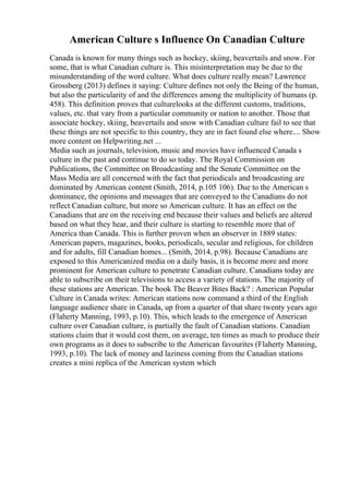 American Culture s Influence On Canadian Culture
Canada is known for many things such as hockey, skiing, beavertails and snow. For
some, that is what Canadian culture is. This misinterpretation may be due to the
misunderstanding of the word culture. What does culture really mean? Lawrence
Grossberg (2013) defines it saying: Culture defines not only the Being of the human,
but also the particularity of and the differences among the multiplicity of humans (p.
458). This definition proves that culturelooks at the different customs, traditions,
values, etc. that vary from a particular community or nation to another. Those that
associate hockey, skiing, beavertails and snow with Canadian culture fail to see that
these things are not specific to this country, they are in fact found else where.... Show
more content on Helpwriting.net ...
Media such as journals, television, music and movies have influenced Canada s
culture in the past and continue to do so today. The Royal Commission on
Publications, the Committee on Broadcasting and the Senate Committee on the
Mass Media are all concerned with the fact that periodicals and broadcasting are
dominated by American content (Smith, 2014, p.105 106). Due to the American s
dominance, the opinions and messages that are conveyed to the Canadians do not
reflect Canadian culture, but more so American culture. It has an effect on the
Canadians that are on the receiving end because their values and beliefs are altered
based on what they hear, and their culture is starting to resemble more that of
America than Canada. This is further proven when an observer in 1889 states:
American papers, magazines, books, periodicals, secular and religious, for children
and for adults, fill Canadian homes... (Smith, 2014, p.98). Because Canadians are
exposed to this Americanized media on a daily basis, it is become more and more
prominent for American culture to penetrate Canadian culture. Canadians today are
able to subscribe on their televisions to access a variety of stations. The majority of
these stations are American. The book The Beaver Bites Back? : American Popular
Culture in Canada writes: American stations now command a third of the English
language audience share in Canada, up from a quarter of that share twenty years ago
(Flaherty Manning, 1993, p.10). This, which leads to the emergence of American
culture over Canadian culture, is partially the fault of Canadian stations. Canadian
stations claim that it would cost them, on average, ten times as much to produce their
own programs as it does to subscribe to the American favourites (Flaherty Manning,
1993, p.10). The lack of money and laziness coming from the Canadian stations
creates a mini replica of the American system which
 