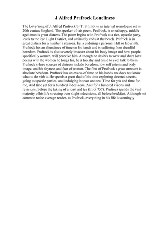 J Alfred Prufrock Loneliness
The Love Song of J. Alfred Prufrock by T. S. Eliot is an internal monologue set in
20th century England. The speaker of this poem, Prufrock, is an unhappy, middle
aged man in great distress. The poem begins with Prufrock at a rich, upscale party,
leads to the Red Light District, and ultimately ends at the beach. Prufrock is in
great distress for a number a reasons. He is enduring a personal Hell or labyrinth.
Prufrock has an abundance of time on his hands and is suffering from dreadful
boredom. Prufrock is also severely insecure about his body image and how people,
specifically women, will perceive him. Although he desires to write and share love
poems with the women he longs for, he is too shy and timid to even talk to them.
Prufrock s three sources of distress include boredom, low self esteem and body
image, and his shyness and fear of women. The first of Prufrock s great stressors is
absolute boredom. Prufrock has an excess of time on his hands and does not know
what to do with it. He spends a great deal of his time exploring deserted streets,
going to upscale parties, and indulging in toast and tea. Time for you and time for
me, And time yet for a hundred indecisions, And for a hundred visions and
revisions, Before the taking of a toast and tea (Eliot 757). Prufrock spends the vast
majority of his life stressing over slight indecisions, all before breakfast. Although not
common to the average reader, to Prufrock, everything in his life is seemingly
 