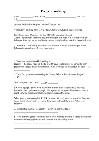 Temperature Essay
Name: ___________Naomi Scharf___________________________Date: 3/17
/11________________________
Student Exploration: Boyle s Law and Charles Law
Vocabulary: absolute zero, Boyle s law, Charles law, Kelvin scale, pressure
Prior Knowledge Question (Do this BEFORE using the Gizmo.)
A small helium tank measures about two feet (60 cm) high. Yet it can fill over 50
balloons! How can such a small tank contain enough helium to fill so many balloons?
_The tank is compressing the helium into a denser state but when it is put in the
balloons it expands and takes up more space.
__________________________________________________________________________
____________________________________________________________________________
... Show more content on Helpwriting.net ...
Predict: If the added mass on the lid was 50 kg, a total mass of 60 kg would exert
pressure on the gas inside the container. What would be the volume of the gas? __.42
______________
7. Test: Test your prediction using the Gizmo. What is the volume of the gas?
__.42___________
Was your prediction correct? ____yes_________
8. Create a graph: Select the GRAPH tab. Set the mass slider to 0 kg, and click
Record to plot a point on the graph. Plot a point for each possible mass to create a
graph showing the relationship between pressure and volume.
When your graph is completed, click the camera icon () to take a snapshot. Paste the
image into a blank word processing document, and label the graph Volume vs.
Pressure.
A. What is the shape of the graph? __a curved, decreased line
_______________________________________
B. How does this graph illustrate Boyle s law? As more pressure is added the volume
decreases and the graph shows this because it is decreasing as well.
_________________________________
___________________________________________________________________
 
