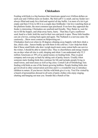 Chickadees
Feeding wild birds is a big business that Americans spend over 4 billion dollars on
each year and 2 billion more on feeders. My bird cafГ© is small, and my feeder isn t
always filled and ready for a bird and squirrel all day buffet. I m more of a let it get
empty and then I ll try to fill it in a couple days birdfeeder. I do love watching them at
the platform feeder, the most common type purchased. Even how they approach the
feeder is interesting. Chickadees are unafraid and friendly. They flutter in, wait for
me to fill the hopper, and chirp away hurry, hurry . Then they ll get a sunflower
seed, head to a limb, hold the seed in their toes and peck it open. Those little bundles
can eat a lot too, coming back again and again. The Nuthatch is a nervous eater. He
cautiously... Show more content on Helpwriting.net ...
Chickadees feed even when its 20 degrees chirping away happily with their chick a
dee, chick a dee . Juncos buddy up with them in the cold too. I can t help but think
that if those small birds who don t weigh much more some cotton balls can survive
the winter, I should be able to stand it also. They re cheerfulness and energy inspire
me on days when all else is cold, sleeping and silent. I can understand why 52.3
million Americans or 39% of us spend money on feeding birds. They re great
company and even pay us back by taking care of pesky insects. Usually when
someone starts feeding birds they continue for life and includes people living in
small towns, and rural areas as well as big cities. Cornell Lab of Ornithology lists
feeding wild birds as one of the fastest growing hobbies. People feeding birds also
get involved in other conservation activities and it s a wonderful way to introduce
children to nature. If you haven t fed the wild birds give it a try. You ll be visited by
a bunch of personalities dressed in all sorts of party clothes who enjoy singing,
chatting and hanging out near you. Sounds like a bunch of fun
 