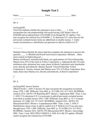 Sample Test 2
Name: ________________________ Class: ___________________ Date:
__________
ID: A
test2actg4302
True/False Indicate whether the statement is true or false. ____ 1. Tina
incorporates her sole proprietorship with assets having a fair market value of
$100,000 and an adjusted basis of $110,000. Even though В§ 351 applies, Tina
may recognize her realized loss of $10,000. 2. To determine E P, some (but not all)
previously excluded income items are added back to taxable income. 3. Under
certain circumstances, a distribution can generate (or add to) a deficit in E P.
____ ____
Multiple Choice Identify the choice that best completes the statement or answers the
question. ____ 4. Mitchell and Powell form Green Corporation. Mitchell ... Show
more content on Helpwriting.net ...
Marina and Russell, unrelated individuals, are equal partners of Velvet Partnership.
Marina owns 25% of the stock in Yellow Corporation. a. Applying the В§ 318 stock
attribution rules, determine how many shares in Hawk Corporation each shareholder
owns, directly and indirectly: Marina: Russell: Velvet Partnership: Yellow
Corporation b. Assume, instead, that Marina owns 75% of Yellow Corporation. How
many shares does Marina own, directly and indirectly, in Hawk Corporation?
3
ID: A
test2actg4302 Answer Section
TRUE/FALSE 1. ANS: F Section 351 does not permit the recognition of realized
losses. PTS: 1 DIF: Difficulty: Easy REF: p. 18 3 OBJ: LO: 18 1 NAT: BUSPROG:
Analytic STA: AICPA: FN Reporting KEY: Bloom s: Application MSC: Time: 2 min.
2. ANS: F To determine E P, it is necessary to add all previously excluded income
items back to taxable income. PTS: 1 DIF: Difficulty: Easy REF: p. 19 3 | Concept
Summary 19.1 OBJ: LO: 19 2 NAT: BUSPROG: Analytic STA: AICPA: FN
Measurement KEY: Bloom s: Comprehension MSC: Time: 2 min. 3. ANS: F
Distributions cannot create or add to a deficit in E P. Deficits in E P can only arise
through losses. PTS: 1 DIF: Difficulty: Easy REF: p. 19 14 OBJ: LO: 19 5 NAT:
BUSPROG: Analytic STA: AICPA: FN Measurement KEY: Bloom s: Knowledge
MSC: Time: 2 min. MULTIPLE CHOICE 4. ANS: B As В§ 351 applies, Mitchell
cannot recognize the realized loss of $15,000
 