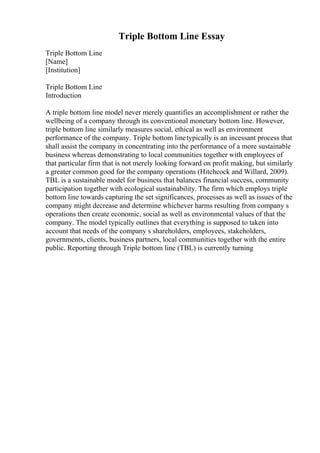 Triple Bottom Line Essay
Triple Bottom Line
[Name]
[Institution]
Triple Bottom Line
Introduction
A triple bottom line model never merely quantifies an accomplishment or rather the
wellbeing of a company through its conventional monetary bottom line. However,
triple bottom line similarly measures social, ethical as well as environment
performance of the company. Triple bottom linetypically is an incessant process that
shall assist the company in concentrating into the performance of a more sustainable
business whereas demonstrating to local communities together with employees of
that particular firm that is not merely looking forward on profit making, but similarly
a greater common good for the company operations (Hitchcock and Willard, 2009).
TBL is a sustainable model for business that balances financial success, community
participation together with ecological sustainability. The firm which employs triple
bottom line towards capturing the set significances, processes as well as issues of the
company might decrease and determine whichever harms resulting from company s
operations then create economic, social as well as environmental values of that the
company. The model typically outlines that everything is supposed to taken into
account that needs of the company s shareholders, employees, stakeholders,
governments, clients, business partners, local communities together with the entire
public. Reporting through Triple bottom line (TBL) is currently turning
 