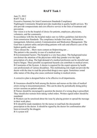 RAFT Task 1
June 21, 2012
RAFT Task 1
Executive Summary for Joint Commission Standards Compliance
Nightingale Community Hospital provides leadership in quality health services. We
also provide compassionate and cost effective service in the lines of treatment and
prevention.
Our vision is to be the hospital of choice for patients, employees, physicians,
volunteers, and the community.
In accordance with this the hospital makes sure we follow guidelines laid down by
Joint commission Standards. The compliance includes four areas...Information
management, Infection control, Communication and Medication Management. The
Goal here is patient safety and providing patients with safe and effective care of the
highest quality and value.
I have chosen the ... Show more content on Helpwriting.net ...
The patient is the causality in case of a medical error.
В·Environmental Factors: The hospital is a very busy place. The background noise
can distract the attention of the physicians while they ponder over the right
prescription of a drug. The high demand of a medical profession can be stressful and
lead to fatigue. These possible occupational hazards can contribute to medical errors.
В·Constraints of the System: A doctor is required for the expert opinion by health
care professionals of various disciplines. This multitasking role might not provide the
doctor with the time to read the prescribed drug(s) once again. Sometimes sound
alike names of the drug also cause confusion leading to medical errors.
A corrective plan is designed below to be effective in all departments.
В·Awareness should be built among the doctors and nurses on the risks of medical
errors owing to miscommunications. This can be done by periodically doing policy
review sessions on patient safety.
В·Nurses should be encouraged to question the doctors if a wrong drug is prescribed.
They should also restrain from taking verbal orders. Written signed orders should be
mandated.
В·Workers can be sensitized about the issue by placing posters to spread the message
in their work place.
В·It should be made mandatory for the nurses to read back the documented
prescription to the doctor. It should be signed by the doctor for confirmation after
been reviewed by the druggist.
В·A system will
 