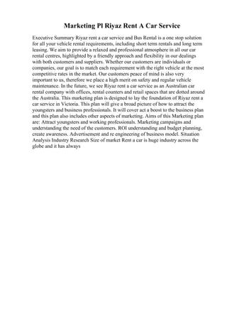 Marketing Pl Riyaz Rent A Car Service
Executive Summary Riyaz rent a car service and Bus Rental is a one stop solution
for all your vehicle rental requirements, including short term rentals and long term
leasing. We aim to provide a relaxed and professional atmosphere in all our car
rental centres, highlighted by a friendly approach and flexibility in our dealings
with both customers and suppliers. Whether our customers are individuals or
companies, our goal is to match each requirement with the right vehicle at the most
competitive rates in the market. Our customers peace of mind is also very
important to us, therefore we place a high merit on safety and regular vehicle
maintenance. In the future, we see Riyaz rent a car service as an Australian car
rental company with offices, rental counters and retail spaces that are dotted around
the Australia. This marketing plan is designed to lay the foundation of Riyaz rent a
car service in Victoria. This plan will give a broad picture of how to attract the
youngsters and business professionals. It will cover act a boost to the business plan
and this plan also includes other aspects of marketing. Aims of this Marketing plan
are: Attract youngsters and working professionals. Marketing campaigns and
understanding the need of the customers. ROI understanding and budget planning,
create awareness. Advertisement and re engineering of business model. Situation
Analysis Industry Research Size of market Rent a car is huge industry across the
globe and it has always
 