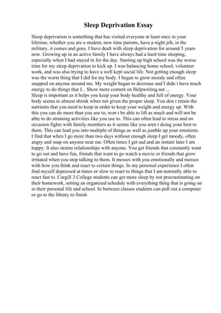 Sleep Deprivation Essay
Sleep deprivation is something that has visited everyone at least once in your
lifetime, whether you are a student, new time parents, have a night job, in the
military, it comes and goes. I have dealt with sleep deprivation for around 5 years
now. Growing up in an active family I have always had a hard time sleeping,
especially when I had stayed in for the day. Starting up high school was the worse
time for my sleep deprivation to kick up. I was balancing home school, volunteer
work, and was also trying to have a well kept social life. Not getting enough sleep
was the worst thing that I did for my body. I began to grow moody and often
snapped on anyone around me. My weight began to decrease and I didn t have much
energy to do things that I... Show more content on Helpwriting.net ...
Sleep is important as it helps you keep your body healthy and full of energy. Your
body seems to almost shrink when not given the proper sleep. You don t retain the
nutrients that you need to keep in order to keep your weight and energy up. With
this you can do more than you use to, won t be able to lift as much and will not be
able to do straining activities like you use to. This can often lead to stress and on
occasion fights with family members as it seems like you aren t doing your best to
them. This can lead you into multiple of things as well as jumble up your emotions.
I find that when I go more than two days without enough sleep I get moody, often
angry and snap on anyone near me. Often times I get sad and an instant later I am
happy. It also strains relationships with anyone. You get friends that constantly want
to go out and have fun, friends that want to go watch a movie or friends that grow
irritated when you stop talking to them. It messes with you emotionally and messes
with how you think and react to certain things. In my personal experience I often
find myself depressed at times or slow to react to things that I am normally able to
react fast to. Cargill 3 College students can get more sleep by not procrastinating on
their homework, setting an organized schedule with everything thing that is going on
in their personal life and school. In between classes students can pull out a computer
or go to the library to finish
 