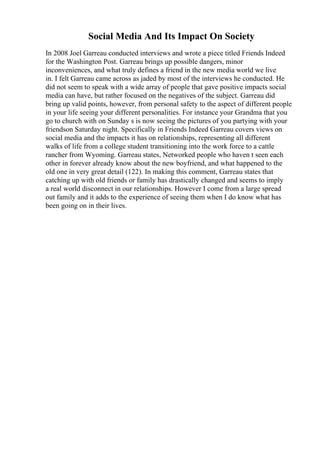 Social Media And Its Impact On Society
In 2008 Joel Garreau conducted interviews and wrote a piece titled Friends Indeed
for the Washington Post. Garreau brings up possible dangers, minor
inconveniences, and what truly defines a friend in the new media world we live
in. I felt Garreau came across as jaded by most of the interviews he conducted. He
did not seem to speak with a wide array of people that gave positive impacts social
media can have, but rather focused on the negatives of the subject. Garreau did
bring up valid points, however, from personal safety to the aspect of different people
in your life seeing your different personalities. For instance your Grandma that you
go to church with on Sunday s is now seeing the pictures of you partying with your
friendson Saturday night. Specifically in Friends Indeed Garreau covers views on
social media and the impacts it has on relationships, representing all different
walks of life from a college student transitioning into the work force to a cattle
rancher from Wyoming. Garreau states, Networked people who haven t seen each
other in forever already know about the new boyfriend, and what happened to the
old one in very great detail (122). In making this comment, Garreau states that
catching up with old friends or family has drastically changed and seems to imply
a real world disconnect in our relationships. However I come from a large spread
out family and it adds to the experience of seeing them when I do know what has
been going on in their lives.
 