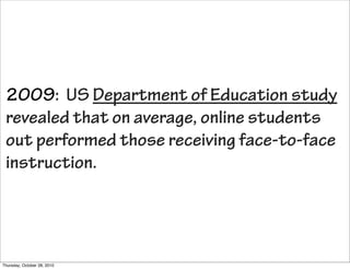 2009: US Department of Education study
 revealed that on average, online students
 out performed those receiving face-to-face
 instruction.




Thursday, October 28, 2010
 
