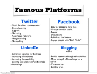 Famous Platforms
                              Twitter                              Facebook
                  - Great for short conversations
                                                           - Easy for access to loyal fans
                  - Crowdsourcing
                                                           - Groups function useful
                  - Support
                                                           - Events
                  - Marketing
                                                           - Discussions
                  - Knowledge network
                                                           - Publish to the Stream
                  - Idea generating
                                                           - Engage people with “Rich Media”
                  - Networking


                              LinkedIn                                Blogging
                                                                            In/Out
                  - Extremely valuable for business
                  - Increasing functionality               - Build a network through relationships
                  - Increasing the credibility             - More in-depth of knowledge on a
                  - Building strong and vibrant business   subject
                  relationships                            - Conversations
                                                           - Building trust

Thursday, October 28, 2010
 