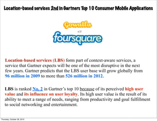 Location-based services 2nd in Gartners Top 10 Consumer Mobile Applications




    Location-based services (LBS) form part of context-aware services, a
    service that Gartner expects will be one of the most disruptive in the next
    few years. Gartner predicts that the LBS user base will grow globally from
    96 million in 2009 to more than 526 million in 2012.

    LBS is ranked No. 2 in Gartner’s top 10 because of its perceived high user
    value and its influence on user loyalty. Its high user value is the result of its
    ability to meet a range of needs, ranging from productivity and goal fulfillment
    to social networking and entertainment.


Thursday, October 28, 2010
 