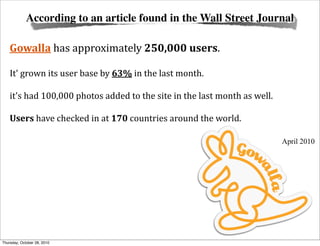 According to an article found in the Wall Street Journal

    Gowalla	
  has	
  approximately	
  250,000	
  users.	
  

    It'	
  grown	
  its	
  user	
  base	
  by	
  63%	
  in	
  the	
  last	
  month.

    it's	
  had	
  100,000	
  photos	
  added	
  to	
  the	
  site	
  in	
  the	
  last	
  month	
  as	
  well.	
  

    Users	
  have	
  checked	
  in	
  at	
  170	
  countries	
  around	
  the	
  world.

                                                                                                                      April 2010




Thursday, October 28, 2010
 