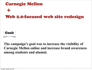 Carnegie Mellon
           +
         Web 2.0-focused web site redesign


        Goal:


      The campaign’s goal was to increase the visibility of
      Carnegie Mellon online and increase brand awareness
      among students and alumni.



Thursday, October 28, 2010
 