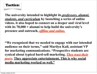 Tactics:

       The university intended to highlight its professors, alumni,
       students, and curriculum by launching a series of online
       videos. it also hoped to connect on a deeper and viral level
       with its 70,000 + alumni to help build the university’s
       presence and outreach, offline and online.


       “We recognized that we needed to engage with our intended
       audience on their terms,” said Marilyn Kail, assistant VP
       for marketing communications. “Prospective students are
       cynical about typical hard-sell marketing. They trust their
       peers. They appreciate entertainment. This is why social
       media marketing worked so well.”

Thursday, October 28, 2010
 