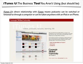 iTunes U: The Business Tool You Aren't Using (but should be)

      iTunes U’s direct relationship with iTunes means podcasts can be watched or
      listened to through a computer or can be taken anywhere with an iPod or an iPhone.




Thursday, October 28, 2010
 
