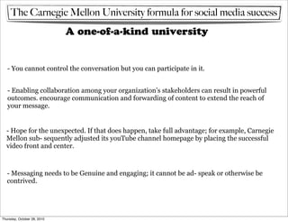 The Carnegie Mellon University formula for social media success
                             A one-of-a-kind university


   - You cannot control the conversation but you can participate in it.


   - Enabling collaboration among your organization’s stakeholders can result in powerful
   outcomes. encourage communication and forwarding of content to extend the reach of
   your message.


  - Hope for the unexpected. If that does happen, take full advantage; for example, Carnegie
  Mellon sub- sequently adjusted its youTube channel homepage by placing the successful
  video front and center.



   - Messaging needs to be Genuine and engaging; it cannot be ad- speak or otherwise be
   contrived.




Thursday, October 28, 2010
 