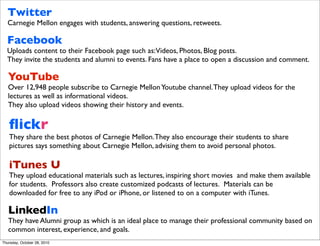 Twitter
  Carnegie Mellon engages with students, answering questions, retweets.

  Facebook
  Uploads content to their Facebook page such as:Videos, Photos, Blog posts.
  They invite the students and alumni to events. Fans have a place to open a discussion and comment.

   YouTube
   Over 12,948 people subscribe to Carnegie Mellon Youtube channel. They upload videos for the
   lectures as well as informational videos.
   They also upload videos showing their history and events.

   ﬂickr
   They share the best photos of Carnegie Mellon. They also encourage their students to share
   pictures says something about Carnegie Mellon, advising them to avoid personal photos.

   iTunes U
   They upload educational materials such as lectures, inspiring short movies and make them available
   for students.  Professors also create customized podcasts of lectures.  Materials can be
   downloaded for free to any iPod or iPhone, or listened to on a computer with iTunes.

   LinkedIn
   They have Alumni group as which is an ideal place to manage their professional community based on
   common interest, experience, and goals.
Thursday, October 28, 2010
 