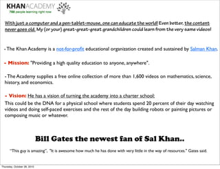 With just a computer and a pen-tablet-mouse, one can educate the world! Even beer, the content
  never goes old. My (or your) great-great-great grandchildren could learn from the very same videos!


  - The Khan Academy is a not-for-proﬁt educational organization created and sustained by Salman Khan.

 - Mission: "Providing a high quality education to anyone, anywhere".

  - The Academy supplies a free online collection of more than 1,600 videos on mathematics, science,
  history, and economics.

  - Vision: He has a vision of turning the academy into a charter school:
  This could be the DNA for a physical school where students spend 20 percent of their day watching
  videos and doing self-paced exercises and the rest of the day building robots or painting pictures or
  composing music or whatever.



                             Bill Gates the newest fan of Sal Khan..
      “This guy is amazing”, "It is awesome how much he has done with very little in the way of resources." Gates said.


Thursday, October 28, 2010
 