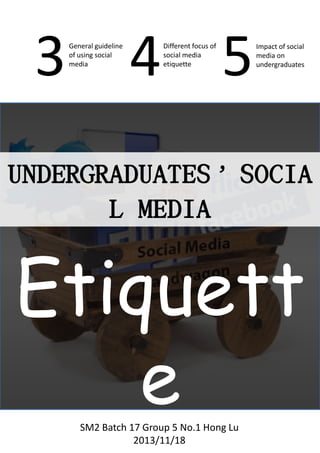 3

General guideline
of using social
media

4 5
Different focus of
social media
etiquette

Impact of social
media on
undergraduates

UNDERGRADUATES’S
OCIAL MEDIA

Etiquette
SM2 Batch 17 Group 5 No.1 Hong Lu
2013/11/18

 