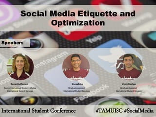 Social Media Etiquette and Optimization 
International Student Conference #TAMUISC #SocialMedia 
Samantha Clement 
Senior International Student Advisor 
International Student Services 
Manas Sahu 
Graduate Assistant 
International Student Services 
Zubin Rasheed 
Graduate Assistant 
International Student Services 
Speakers  