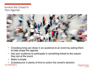 Involve the Crowd In
Your Agenda

• Crowdsourcing can drawi in an audience to an event by asking them
to help shape the agenda
• Ask your audience to participate in something linked to the reason
they are at the event
• Make it simple
• Crowdsource in plenty of time to action the crowd’s decision

 