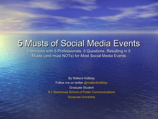 5 Musts of Social Media Events
  Interviews with 5 Professionals, 5 Questions, Resulting in 5
     Musts (and must NOTs) for Most Social Media Events




                           By Mallard Holliday
                   Follow me on twitter @mallardholliday
                            Graduate Student
              S.I. Newhouse School of Public Communications
                           Syracuse University
 