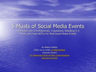 5 Musts of Social Media Events
  Interviews with 5 Professionals, 5 Questions, Resulting in 5
     Musts (and must NOTs) for Most Social Media Events




                             By Mallard Holliday
                    Follow me on twitter @mallardholliday
                              Graduate Student
              S.I. Newhouse School of Public Communications
                            Syracuse University
 