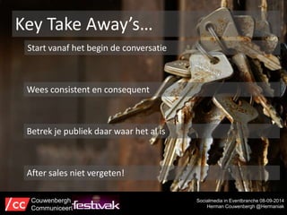 Key Take Away’s… 
Start vanaf het begin de conversatie 
Socialmedia in Eventbranche 08-09-2014 
Herman Couwenbergh @Hermaniak 
Wees consistent en consequent 
Betrek je publiek daar waar het al is 
After sales niet vergeten! 
Couwenbergh 
Communiceert 
 