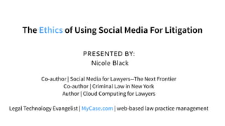 PRESENTED BY:
Nicole Black
Co-author | Social Media for Lawyers--The Next Frontier
Co-author | Criminal Law in New York
Author | Cloud Computing for Lawyers
Legal Technology Evangelist | MyCase.com | web-based law practice management
The Ethics of Using Social Media For Litigation
 