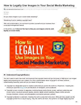 By Sarah
Kornblet
How to Legally Use Images in Your Social Media Marketing
socialmediaexaminer.com/how-to-legally-use-images-in-social-media-marketing/
Do you share images in your social media marketing?
Wondering if you’re violating copyright laws?
With a bit of information, you can learn to protect yourself and your business from
a copyright infringement lawsuit.
In this article, you’ll discover five tips to help you use images correctly (and
legally) on social media.
How to Legally Use Images in Your Social Media Marketing by Sarah Kornblett on Social Media Examiner.
#1: Understand Copyright Basics
You don’t need to read a law book, but knowing a few copyright basics will go a long way in helping you use images
legally (and protecting your own content). So much misinformation about copyright is out there; however,
understanding these key points will put you ahead of the game.
Copyright is a designation given to creative works that you put into the world in a “fixed form,” meaning the
minute you type that blog post or put that photo on Instagram, you’re protected.
Copyright covers a variety of categories, including literary works (books, poetry, articles); performing arts
(music, lyrics); visual arts (artwork, jewelry, photos); digital content (websites, blogs); motion pictures
(movies, television, videos); and photographs (commercial, personal, portrait).
Copyright protection is automatic, meaning the work is presumed to be yours. Although many people use the
copyright symbol © as a way of saying, “Hey, this stuff is all mine!”, the symbol is no longer legally required.
1/8
 
